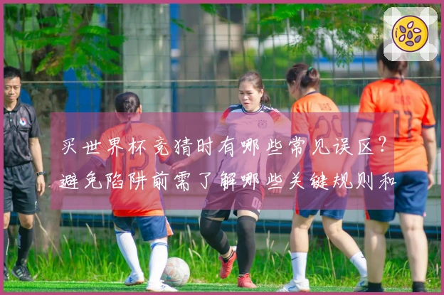 买世界杯竞猜时有哪些常见误区？避免陷阱前需了解哪些关键规则和流程