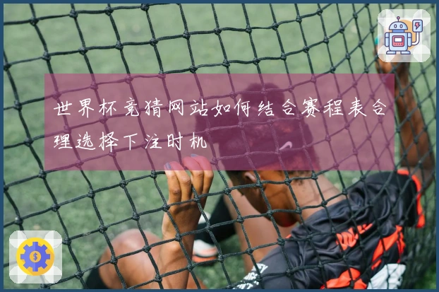 世界杯竞猜网站如何结合赛程表合理选择下注时机